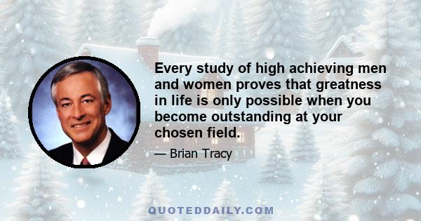 Every study of high achieving men and women proves that greatness in life is only possible when you become outstanding at your chosen field.