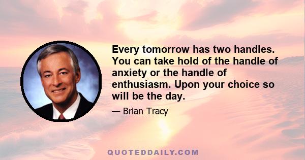 Every tomorrow has two handles. You can take hold of the handle of anxiety or the handle of enthusiasm. Upon your choice so will be the day.