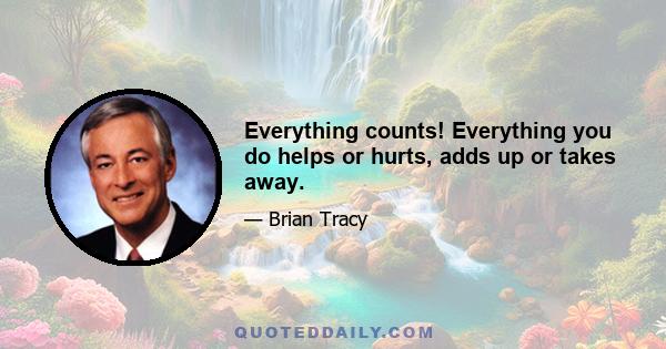 Everything counts! Everything you do helps or hurts, adds up or takes away.