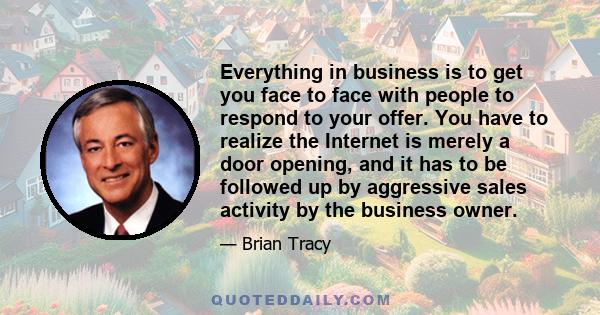 Everything in business is to get you face to face with people to respond to your offer. You have to realize the Internet is merely a door opening, and it has to be followed up by aggressive sales activity by the