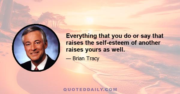 Everything that you do or say that raises the self-esteem of another raises yours as well.