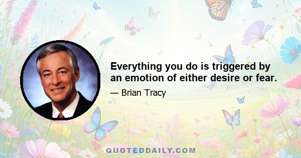 Everything you do is triggered by an emotion of either desire or fear.