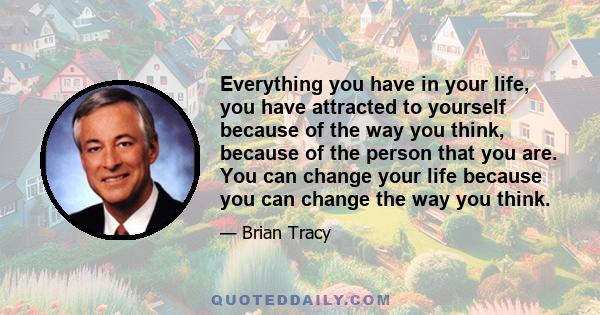 Everything you have in your life, you have attracted to yourself because of the way you think, because of the person that you are. You can change your life because you can change the way you think.