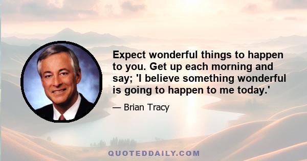 Expect wonderful things to happen to you. Get up each morning and say; 'I believe something wonderful is going to happen to me today.'