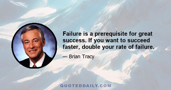 Failure is a prerequisite for great success. If you want to succeed faster, double your rate of failure.