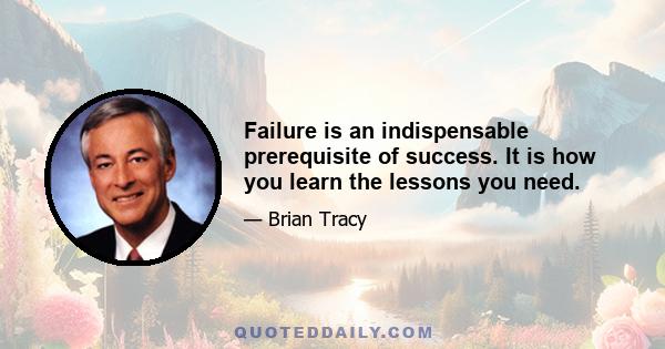 Failure is an indispensable prerequisite of success. It is how you learn the lessons you need.