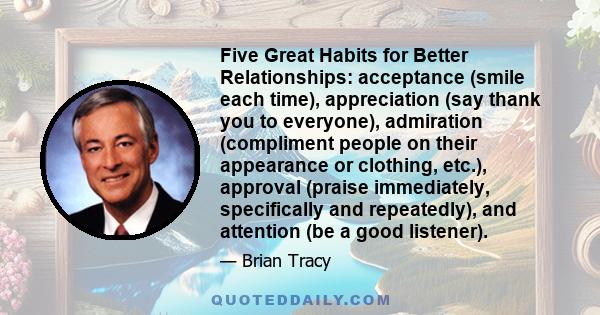 Five Great Habits for Better Relationships: acceptance (smile each time), appreciation (say thank you to everyone), admiration (compliment people on their appearance or clothing, etc.), approval (praise immediately,