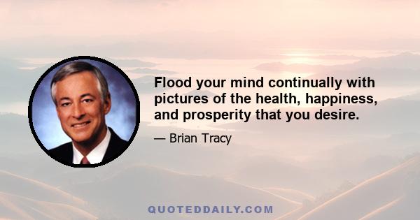 Flood your mind continually with pictures of the health, happiness, and prosperity that you desire.