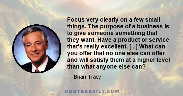 Focus very clearly on a few small things. The purpose of a business is to give someone something that they want. Have a product or service that's really excellent. [...] What can you offer that no one else can offer and 