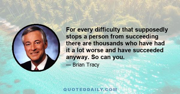 For every difficulty that supposedly stops a person from succeeding there are thousands who have had it a lot worse and have succeeded anyway. So can you.