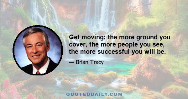 Get moving; the more ground you cover, the more people you see, the more successful you will be.