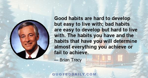 Good habits are hard to develop but easy to live with; bad habits are easy to develop but hard to live with. The habits you have and the habits that have you will determine almost everything you achieve or fail to