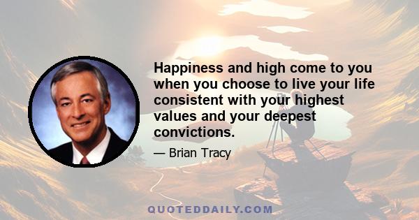 Happiness and high come to you when you choose to live your life consistent with your highest values and your deepest convictions.