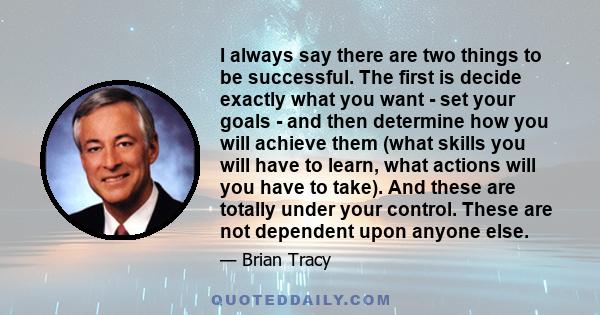 I always say there are two things to be successful. The first is decide exactly what you want - set your goals - and then determine how you will achieve them (what skills you will have to learn, what actions will you