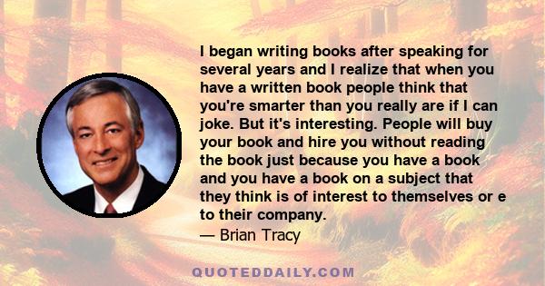 I began writing books after speaking for several years and I realize that when you have a written book people think that you're smarter than you really are if I can joke. But it's interesting. People will buy your book