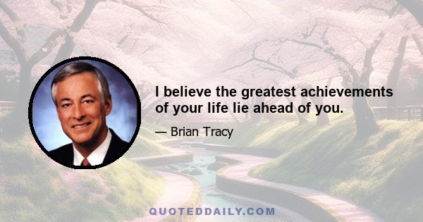 I believe the greatest achievements of your life lie ahead of you.