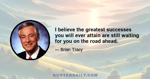 I believe the greatest successes you will ever attain are still waiting for you on the road ahead.