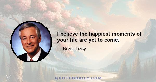 I believe the happiest moments of your life are yet to come.