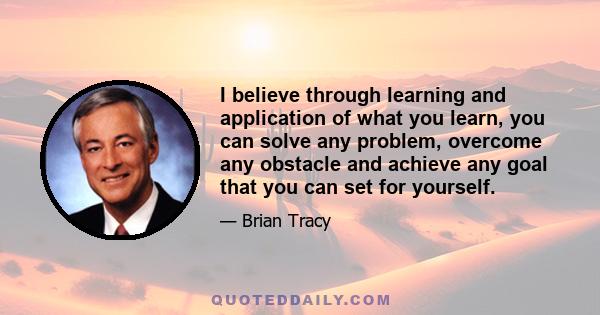 I believe through learning and application of what you learn, you can solve any problem, overcome any obstacle and achieve any goal that you can set for yourself.