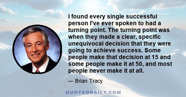 I found every single successful person I've ever spoken to had a turning point. The turning point was when they made a clear, specific unequivocal decision that they were going to achieve success. Some people make that