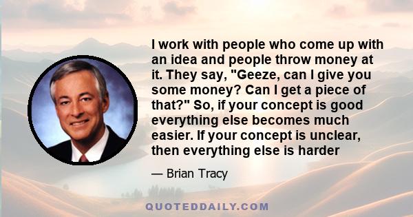 I work with people who come up with an idea and people throw money at it. They say, Geeze, can I give you some money? Can I get a piece of that? So, if your concept is good everything else becomes much easier. If your