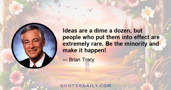 Ideas are a dime a dozen, but people who put them into effect are extremely rare. Be the minority and make it happen!