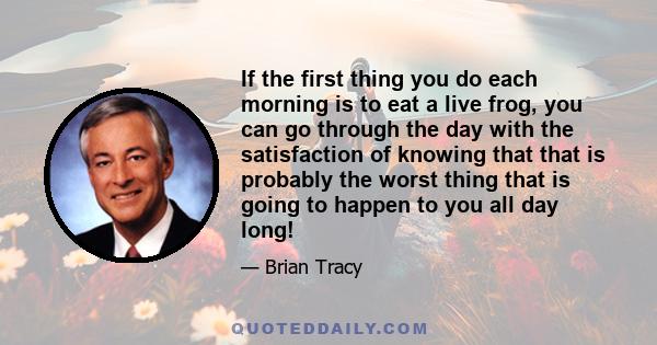 If the first thing you do each morning is to eat a live frog, you can go through the day with the satisfaction of knowing that that is probably the worst thing that is going to happen to you all day long!