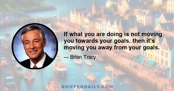 If what you are doing is not moving you towards your goals, then it's moving you away from your goals.