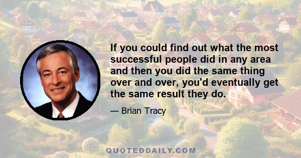 If you could find out what the most successful people did in any area and then you did the same thing over and over, you'd eventually get the same result they do.