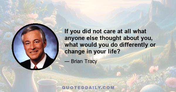 If you did not care at all what anyone else thought about you, what would you do differently or change in your life?