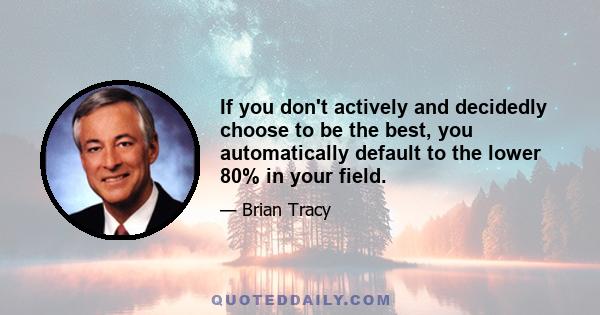 If you don't actively and decidedly choose to be the best, you automatically default to the lower 80% in your field.