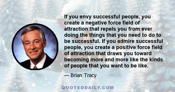 If you envy successful people, you create a negative force field of attraction that repels you from ever doing the things that you need to do to be successful. If you admire successful people, you create a positive