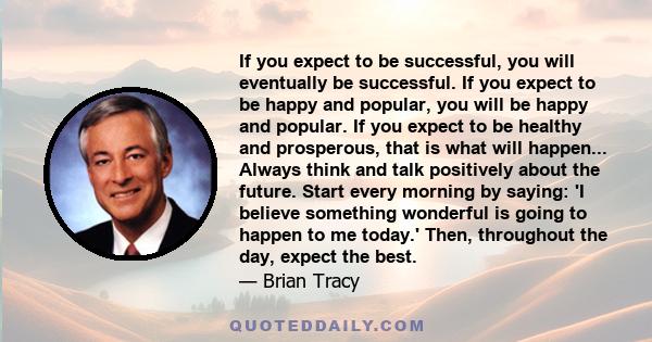 If you expect to be successful, you will eventually be successful. If you expect to be happy and popular, you will be happy and popular. If you expect to be healthy and prosperous, that is what will happen... Always