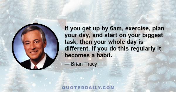 If you get up by 6am, exercise, plan your day, and start on your biggest task, then your whole day is different. If you do this regularly it becomes a habit.