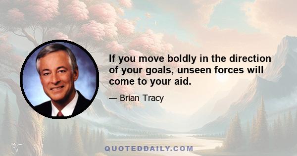 If you move boldly in the direction of your goals, unseen forces will come to your aid.