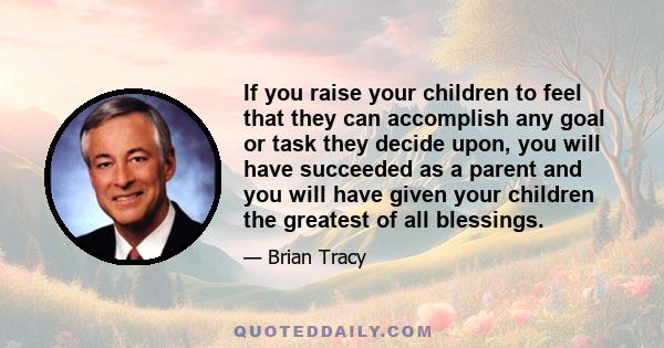 If you raise your children to feel that they can accomplish any goal or task they decide upon, you will have succeeded as a parent and you will have given your children the greatest of all blessings.