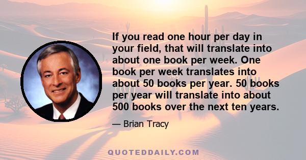 If you read one hour per day in your field, that will translate into about one book per week. One book per week translates into about 50 books per year. 50 books per year will translate into about 500 books over the