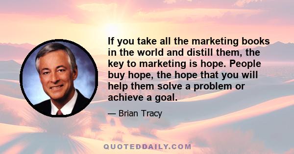 If you take all the marketing books in the world and distill them, the key to marketing is hope. People buy hope, the hope that you will help them solve a problem or achieve a goal.