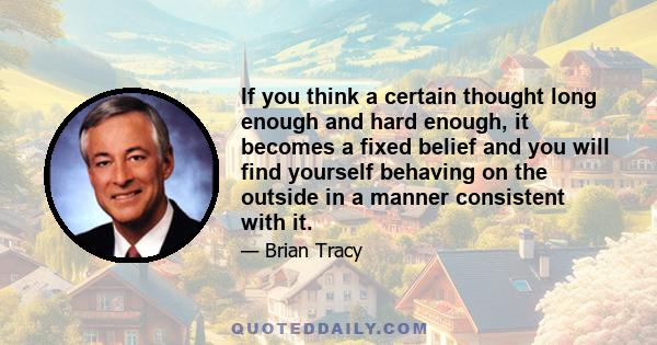 If you think a certain thought long enough and hard enough, it becomes a fixed belief and you will find yourself behaving on the outside in a manner consistent with it.