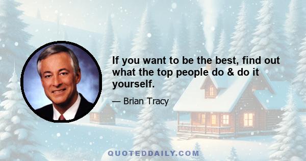 If you want to be the best, find out what the top people do & do it yourself.