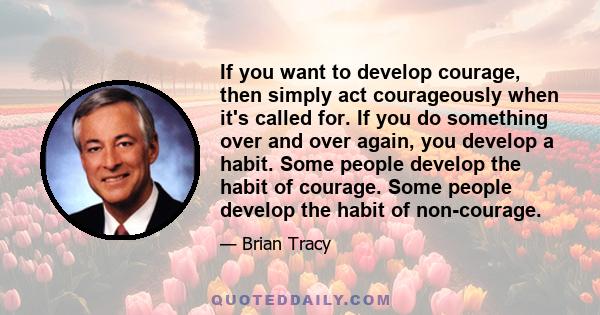 If you want to develop courage, then simply act courageously when it's called for. If you do something over and over again, you develop a habit. Some people develop the habit of courage. Some people develop the habit of 