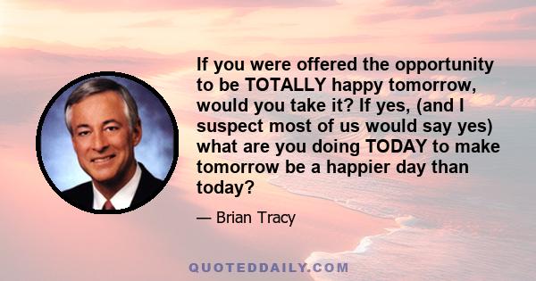 If you were offered the opportunity to be TOTALLY happy tomorrow, would you take it? If yes, (and I suspect most of us would say yes) what are you doing TODAY to make tomorrow be a happier day than today?