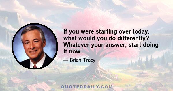 If you were starting over today, what would you do differently? Whatever your answer, start doing it now.