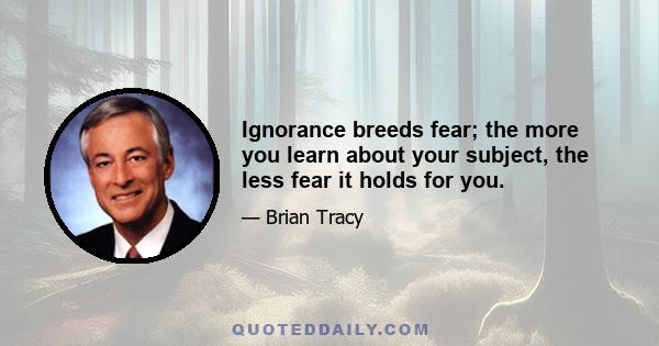 Ignorance breeds fear; the more you learn about your subject, the less fear it holds for you.