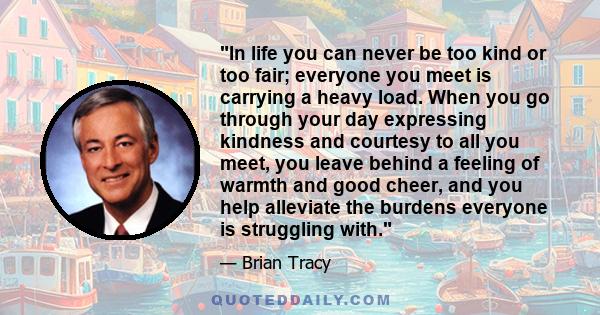 In life you can never be too kind or too fair; everyone you meet is carrying a heavy load. When you go through your day expressing kindness and courtesy to all you meet, you leave behind a feeling of warmth and good