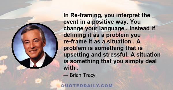 In Re-framing, you interpret the event in a positive way. You change your language . Instead if defining it as a problem you re-frame it as a situation . A problem is something that is upsetting and stressful. A