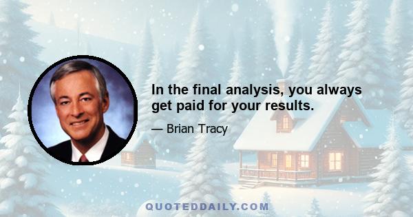 In the final analysis, you always get paid for your results.