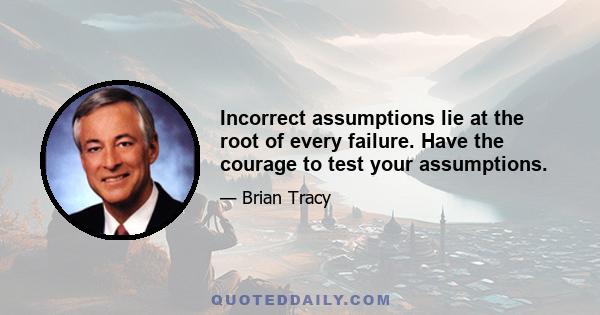 Incorrect assumptions lie at the root of every failure. Have the courage to test your assumptions.