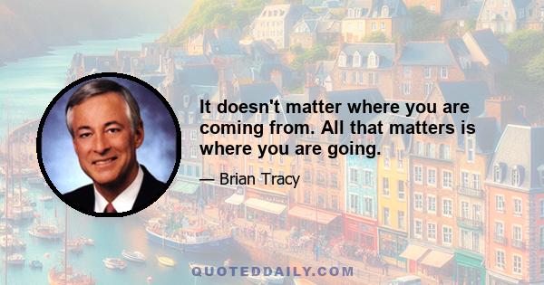 It doesn't matter where you are coming from. All that matters is where you are going.