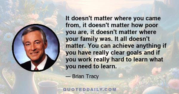 It doesn't matter where you came from, it doesn't matter how poor you are, it doesn't matter where your family was. It all doesn't matter. You can achieve anything if you have really clear goals and if you work really